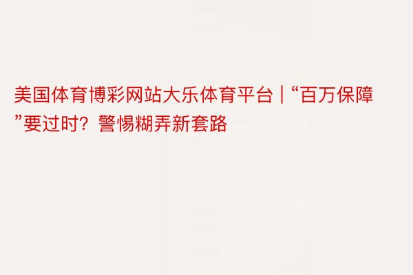 美国体育博彩网站大乐体育平台 | “百万保障”要过时？警惕糊弄新套路