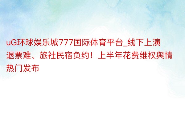 uG环球娱乐城777国际体育平台_线下上演退票难、旅社民宿负约！上半年花费维权舆情热门发布