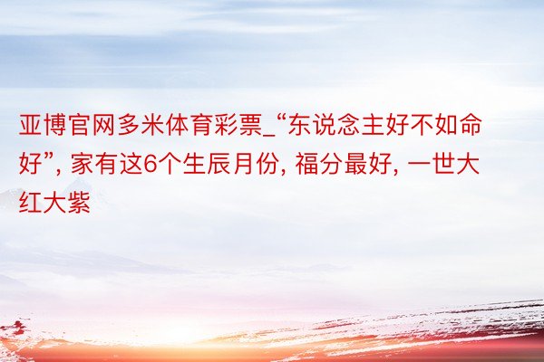 亚博官网多米体育彩票_“东说念主好不如命好”, 家有这6个生辰月份, 福分最好, 一世大红大紫