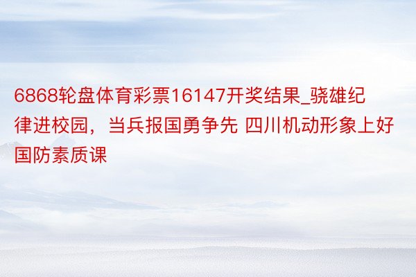 6868轮盘体育彩票16147开奖结果_骁雄纪律进校园，当兵报国勇争先 四川机动形象上好国防素质课