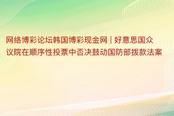 网络博彩论坛韩国博彩现金网 | 好意思国众议院在顺序性投票中否决鼓动国防部拨款法案