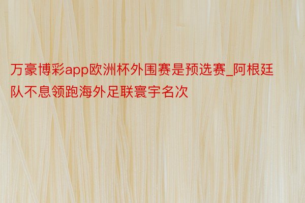 万豪博彩app欧洲杯外围赛是预选赛_阿根廷队不息领跑海外足联寰宇名次