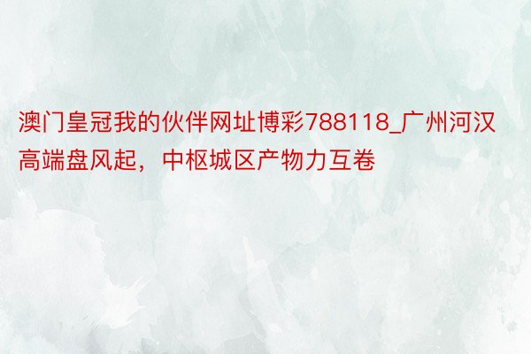 澳门皇冠我的伙伴网址博彩788118_广州河汉高端盘风起，中枢城区产物力互卷