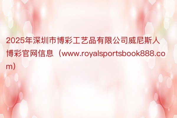 2025年深圳市博彩工艺品有限公司威尼斯人博彩官网信息（www.royalsportsbook888.com）