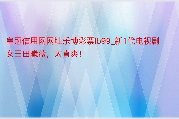 皇冠信用网网址乐博彩票lb99_新1代电视剧女王田曦薇，太直爽！